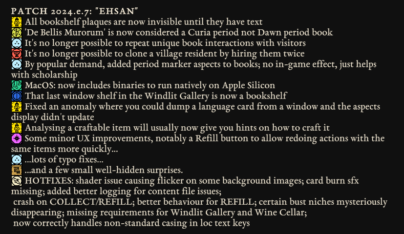 - All bookshelf plaques are now invisible until they have text - 'De Bellis Murorum' is now considered a Curia period not Dawn period book - It's no longer possible to repeat unique book interactions with visitors - It's no longer possible to clone a village resident by hiring them twice - By popular demand, added period marker aspects to books; no in-game effect, just helps with scholarship - MacOS: now includes binaries to run natively on Apple Silicon - That last window shelf in the Windlit Gallery is now a bookshelf - Fixed an anomaly where you could dump a language card from a window and the aspects display didn't update - Analysing a craftable item will usually now give you hints on how to craft it - Some minor UX improvements, notably a Refill button to allow redoing actions with the same items more quickly... - ...lots of typo fixes... - ...and a few small well-hidden surprises. - HOTFIXES: shader issue causing flicker on some background images; card burn sfx missing; added better logging for content file issues; crash on COLLECT/REFILL; better behaviour for REFILL; certain bust niches mysteriously disappearing; missing requirements for Windlit Gallery and Wine Cellar; now correctly handles non-standard casing in loc text keys 